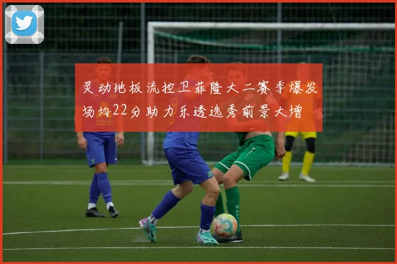 灵动地板流控卫菲隆大二赛季爆发场均22分助力乐透选秀前景大增